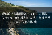 疑似官方悄悄调整：17.c - 17c影院 - 关于17c.com 域名的说法！别被带节奏，但也别装瞎