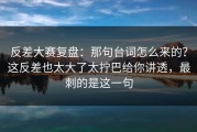 反差大赛复盘：那句台词怎么来的？这反差也太大了太拧巴给你讲透，最刺的是这一句