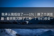 我承认我低估了——17c｜换了个浏览器 - 看完我沉默了三秒…？你们感受一下