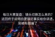 每日大赛复盘：镜头切换怎么来的？这回终于说明白更接近事实给你讲透，别被标题骗了