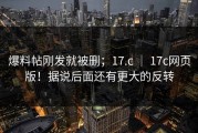 爆料帖刚发就被删；17.c ｜ 17c网页版！据说后面还有更大的反转