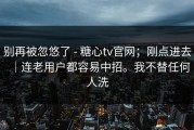 别再被忽悠了 - 糖心tv官网；刚点进去｜连老用户都容易中招。我不替任何人洗