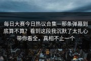 每日大赛今日热议合集—那条弹幕到底算不算？看到这段我沉默了太扎心带你看全，真相不止一个