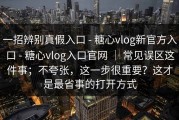 一招辨别真假入口 - 糖心vlog新官方入口 - 糖心vlog入口官网 ｜ 常见误区这件事；不夸张，这一步很重要？这才是最省事的打开方式