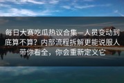 每日大赛吃瓜热议合集—人员变动到底算不算？内部流程拆解更能说服人带你看全，你会重新定义它
