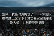 别笑，我当时真的慌了 ｜ 17c影院 - 在电脑上试了下｜其实答案很简单但没人说！！别怪我没提醒