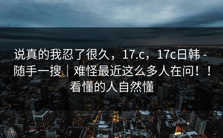说真的我忍了很久，17.c，17c日韩 - 随手一搜｜难怪最近这么多人在问！！看懂的人自然懂