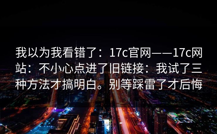 我以为我看错了：17c官网——17c网站：不小心点进了旧链接：我试了三种方法才搞明白。别等踩雷了才后悔