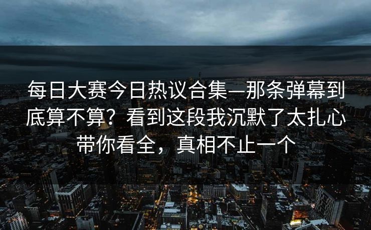 每日大赛今日热议合集—那条弹幕到底算不算?看到这段我沉默了太扎心带你看全,真相不止一个 每日大赛今日热议合集—那条弹幕到底算不算?看到这段我沉默了太扎心带你看全,真相不止一个