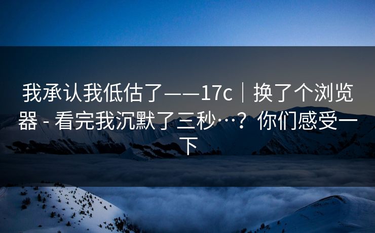 我承认我低估了——17c｜换了个浏览器 - 看完我沉默了三秒…？你们感受一下