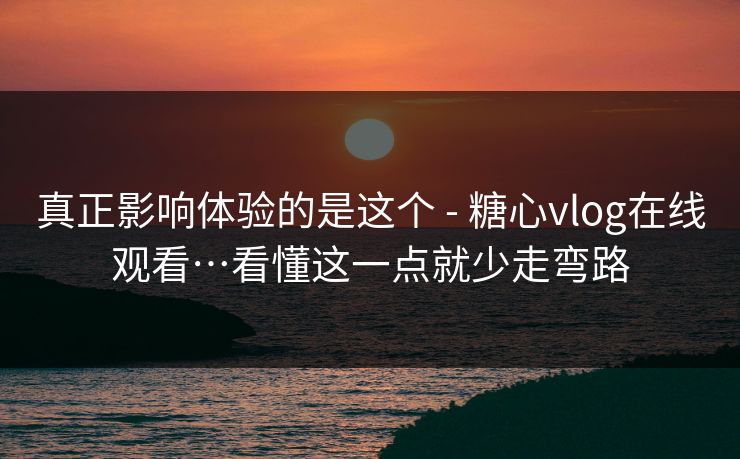 真正影响体验的是这个 - 糖心vlog在线观看…看懂这一点就少走弯路