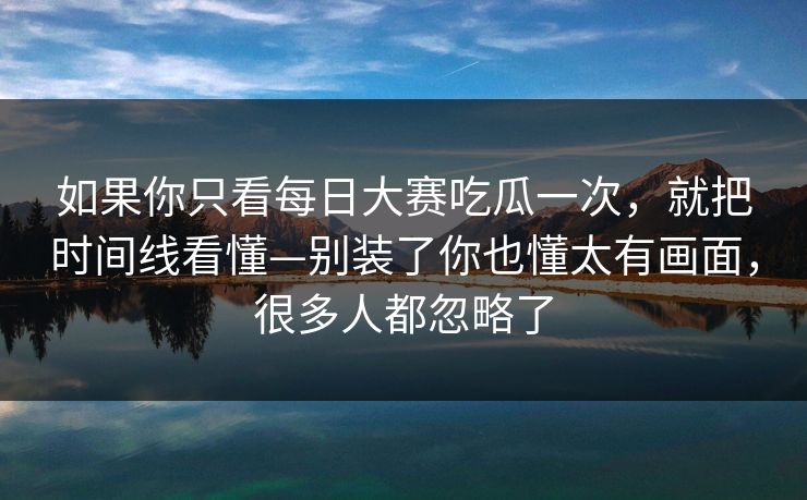 如果你只看每日大赛吃瓜一次，就把时间线看懂—别装了你也懂太有画面，很多人都忽略了