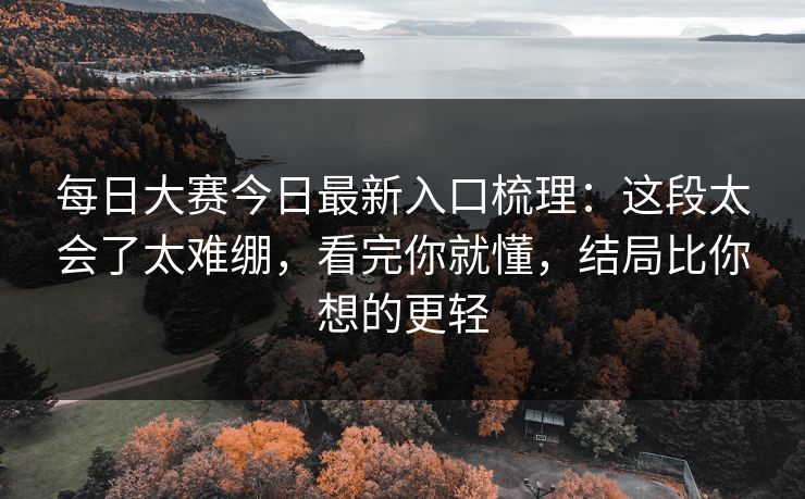 每日大赛今日最新入口梳理：这段太会了太难绷，看完你就懂，结局比你想的更轻