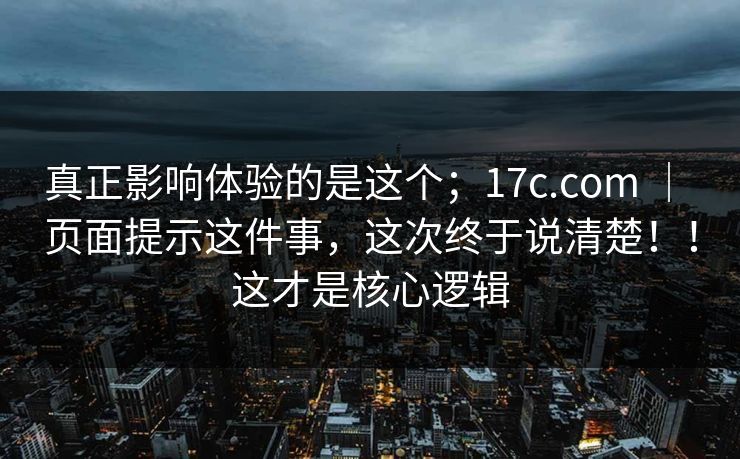 真正影响体验的是这个；17c.com ｜ 页面提示这件事，这次终于说清楚！！这才是核心逻辑