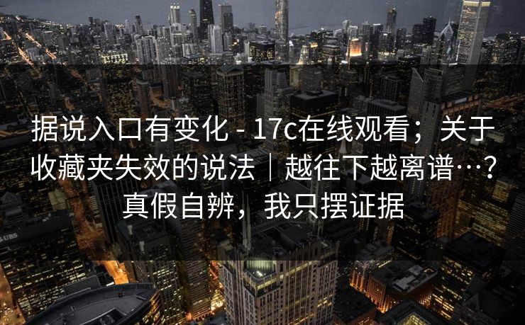 据说入口有变化 - 17c在线观看；关于收藏夹失效的说法｜越往下越离谱…？真假自辨，我只摆证据