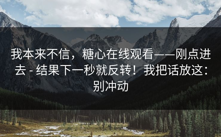 我本来不信，糖心在线观看——刚点进去 - 结果下一秒就反转！我把话放这：别冲动