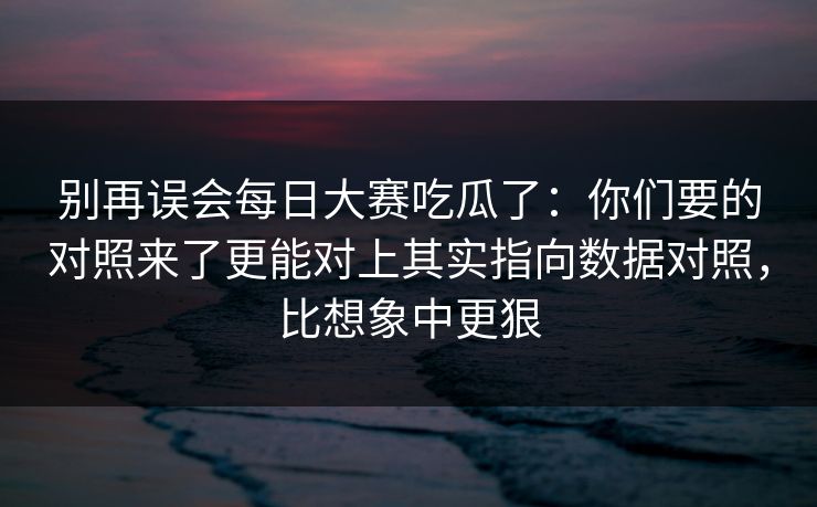 别再误会每日大赛吃瓜了：你们要的对照来了更能对上其实指向数据对照，比想象中更狠