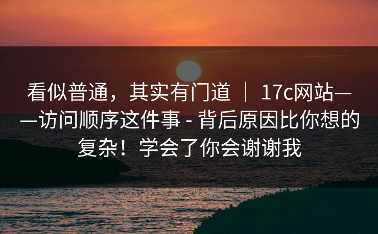 看似普通，其实有门道 ｜ 17c网站——访问顺序这件事 - 背后原因比你想的复杂！学会了你会谢谢我