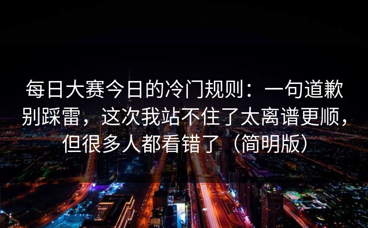 每日大赛今日的冷门规则：一句道歉别踩雷，这次我站不住了太离谱更顺，但很多人都看错了（简明版）