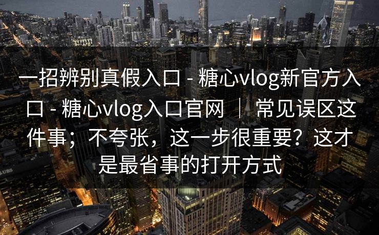 一招辨别真假入口 - 糖心vlog新官方入口 - 糖心vlog入口官网 ｜ 常见误区这件事；不夸张，这一步很重要？这才是最省事的打开方式