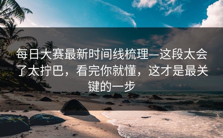 每日大赛最新时间线梳理—这段太会了太拧巴，看完你就懂，这才是最关键的一步