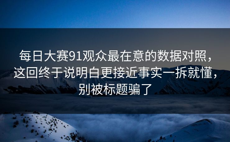 每日大赛91观众最在意的数据对照，这回终于说明白更接近事实一拆就懂，别被标题骗了