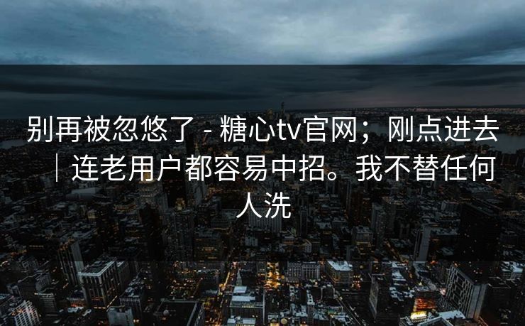 别再被忽悠了 - 糖心tv官网;刚点进去|连老用户都容易中招。我不替任何人洗 别再被忽悠了 - 糖心tv官网;刚点进去|连老用户都容易中招。我不替任何人洗