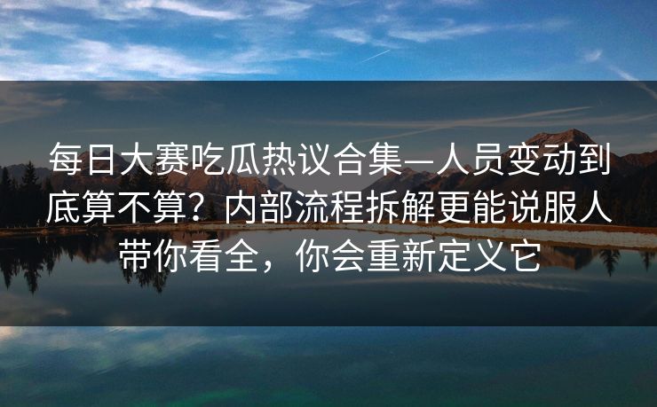 每日大赛吃瓜热议合集—人员变动到底算不算？内部流程拆解更能说服人带你看全，你会重新定义它