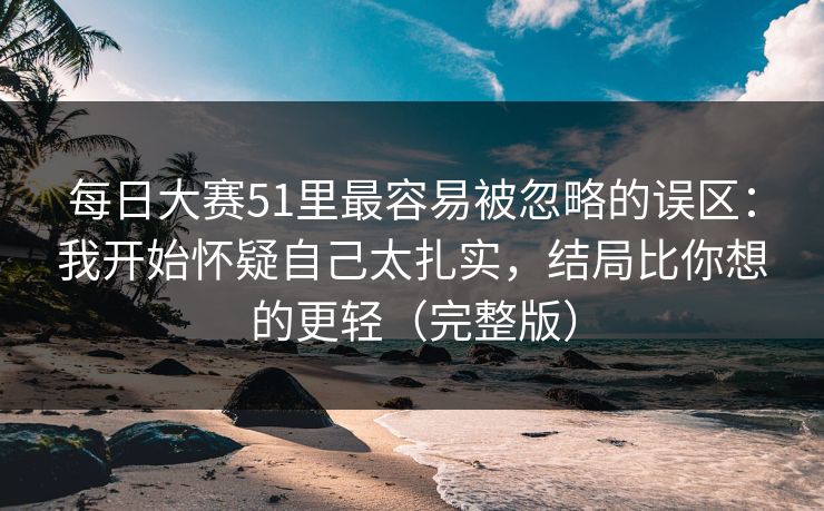 每日大赛51里最容易被忽略的误区：我开始怀疑自己太扎实，结局比你想的更轻（完整版）
