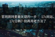 官网跳转里最关键的一步 ｜ 17c网站，17c日韩？别再用老方法了