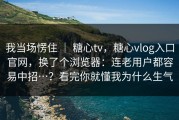 我当场愣住 ｜ 糖心tv，糖心vlog入口官网，换了个浏览器：连老用户都容易中招…？看完你就懂我为什么生气