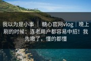 我以为是小事 ｜ 糖心官网vlog｜晚上刷的时候：连老用户都容易中招！我先撤了，懂的都懂