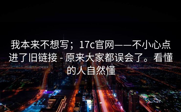 我本来不想写；17c官网——不小心点进了旧链接 - 原来大家都误会了。看懂的人自然懂