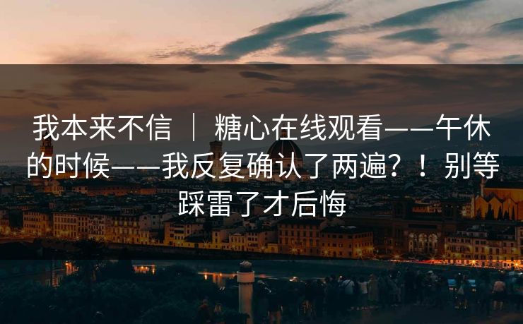 我本来不信 | 糖心在线观看——午休的时候——我反复确认了两遍?!别等踩雷了才后悔 我本来不信 | 糖心在线观看——午休的时候——我反复确认了两遍?!别等踩雷了才后悔