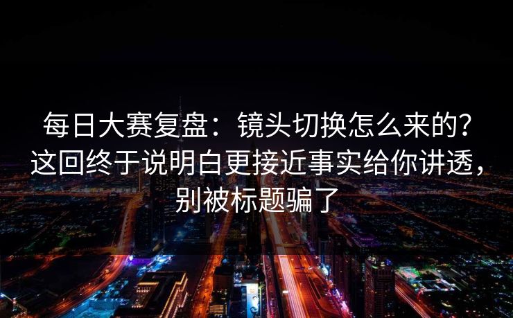 每日大赛复盘：镜头切换怎么来的？这回终于说明白更接近事实给你讲透，别被标题骗了
