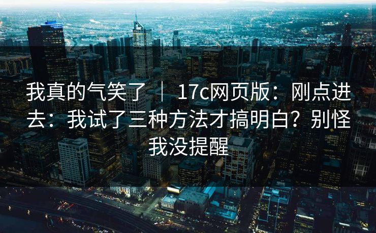 我真的气笑了 ｜ 17c网页版：刚点进去：我试了三种方法才搞明白？别怪我没提醒