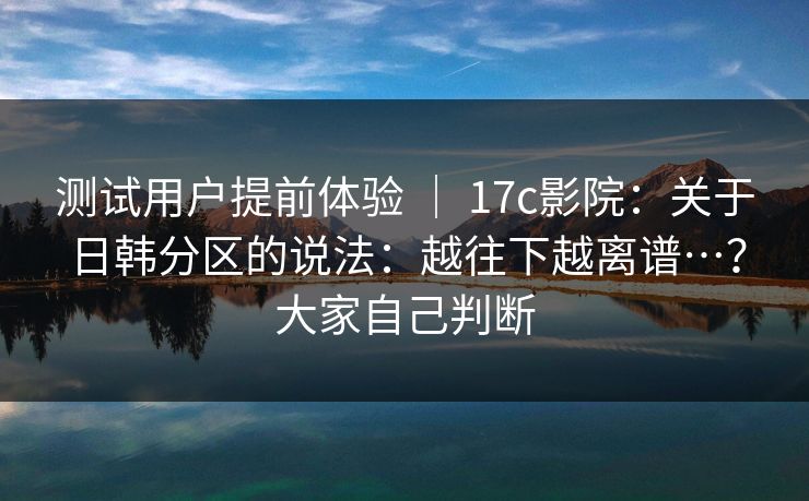 测试用户提前体验 | 17c影院:关于日韩分区的说法:越往下越离谱…?大家自己判断 测试用户提前体验 | 17c影院:关于日韩分区的说法:越往下越离谱…?大家自己判断