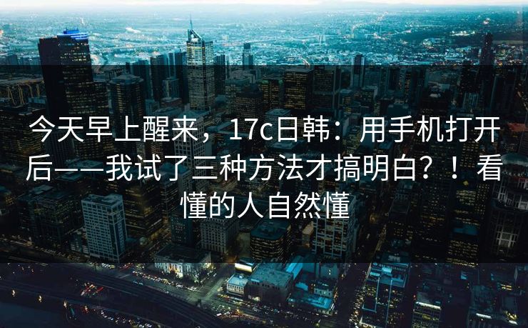 今天早上醒来，17c日韩：用手机打开后——我试了三种方法才搞明白？！看懂的人自然懂