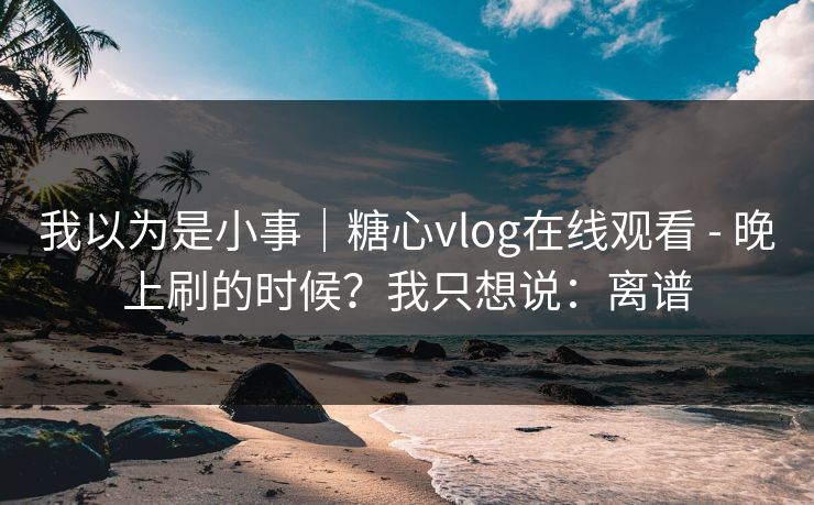 我以为是小事｜糖心vlog在线观看 - 晚上刷的时候？我只想说：离谱