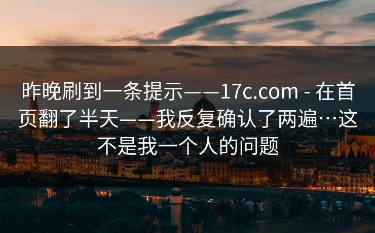 昨晚刷到一条提示——17c.com - 在首页翻了半天——我反复确认了两遍…这不是我一个人的问题 昨晚刷到一条提示——17c.com - 在首页翻了半天——我反复确认了两遍…这不是我一个人的问题