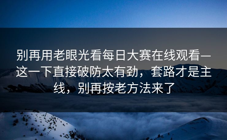 别再用老眼光看每日大赛在线观看—这一下直接破防太有劲,套路才是主线,别再按老方法来了 别再用老眼光看每日大赛在线观看—这一下直接破防太有劲,套路才是主线,别再按老方法来了