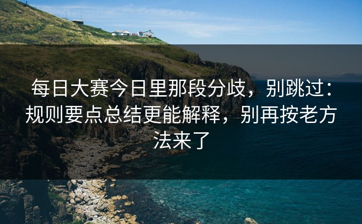 每日大赛今日里那段分歧，别跳过：规则要点总结更能解释，别再按老方法来了