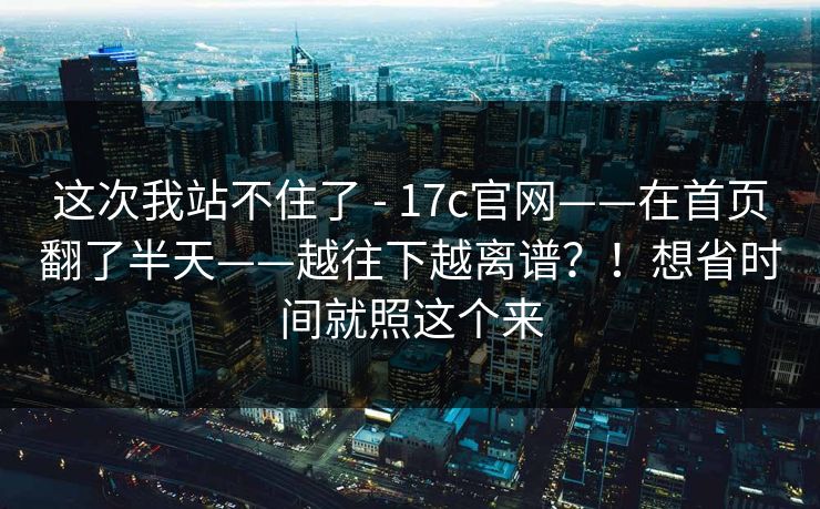 这次我站不住了 - 17c官网——在首页翻了半天——越往下越离谱？！想省时间就照这个来