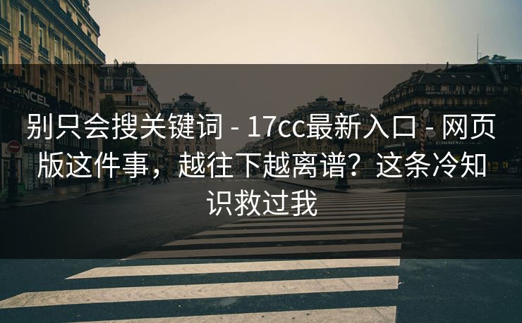 别只会搜关键词 - 17cc最新入口 - 网页版这件事，越往下越离谱？这条冷知识救过我