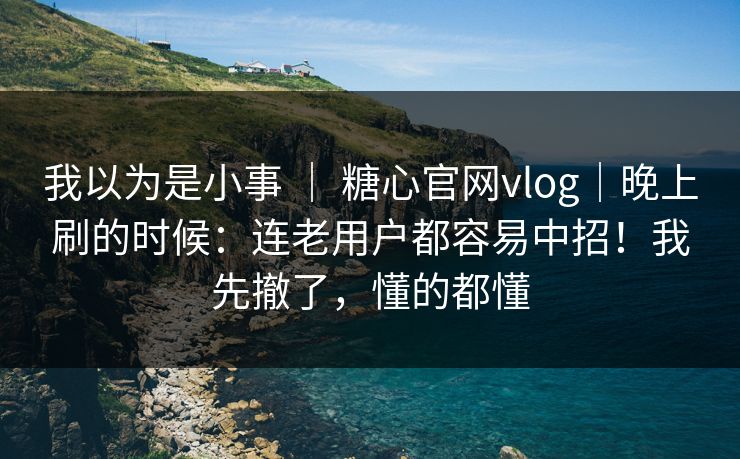 我以为是小事 ｜ 糖心官网vlog｜晚上刷的时候：连老用户都容易中招！我先撤了，懂的都懂
