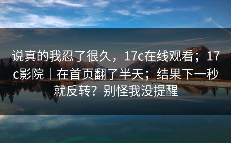 说真的我忍了很久，17c在线观看；17c影院｜在首页翻了半天；结果下一秒就反转？别怪我没提醒