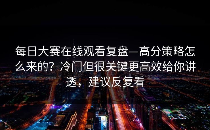 每日大赛在线观看复盘—高分策略怎么来的？冷门但很关键更高效给你讲透，建议反复看