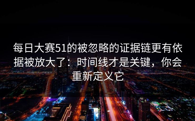 每日大赛51的被忽略的证据链更有依据被放大了：时间线才是关键，你会重新定义它