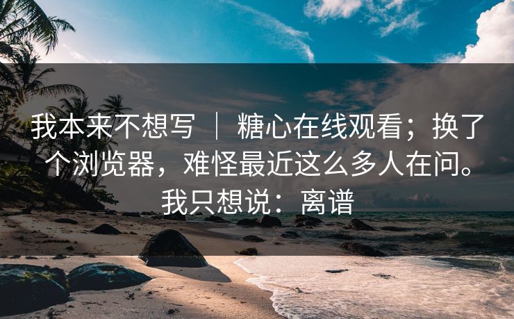 我本来不想写 ｜ 糖心在线观看；换了个浏览器，难怪最近这么多人在问。我只想说：离谱