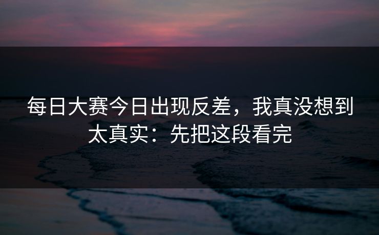 每日大赛今日出现反差，我真没想到太真实：先把这段看完